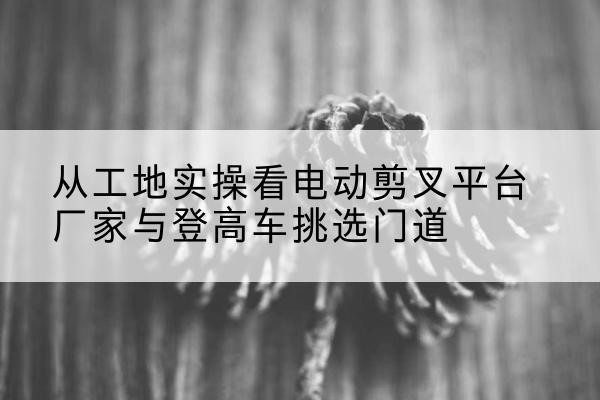 景洪电动剪叉升降平台厂家-从工地实操看电动剪叉平台厂家与登高车挑选门道