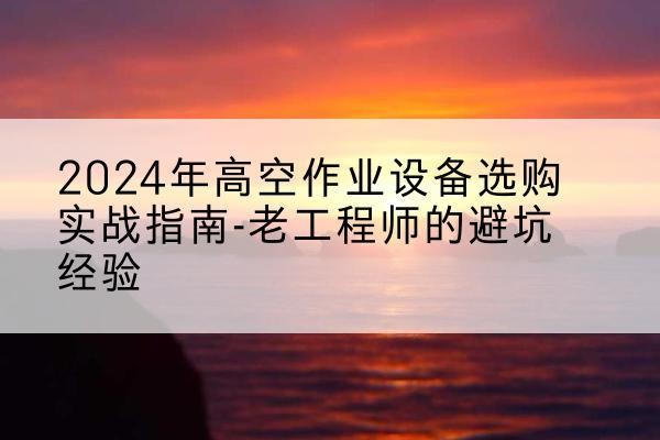 景洪高空作业升降机厂家推荐-2024年高空作业设备选购实战指南-老工程师的避坑经验