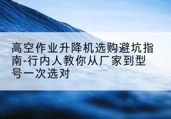 景洪升降平台厂家-高空作业升降机选购避坑指南-行内人教你从厂家到型号一次选对