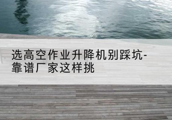景洪剪叉式升降机厂家-选高空作业升降机别踩坑-靠谱厂家这样挑