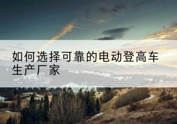 景洪电动登高车厂家-如何选择可靠的电动登高车生产厂家