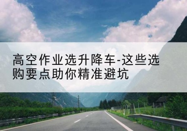 景洪升降车厂家-高空作业选升降车-这些选购要点助你*避坑