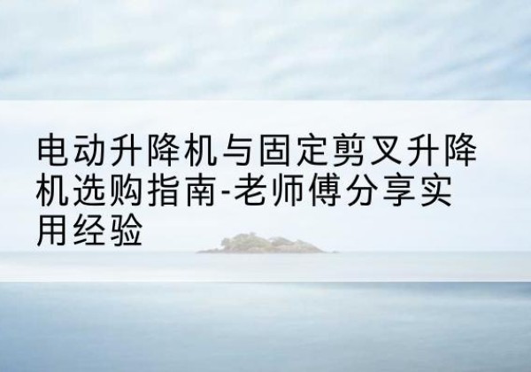 景洪电动升降机怎么选-电动升降机与固定剪叉升降机选购指南-老师傅分享实用经验