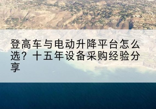景洪登高车厂家厂家-登高车与电动升降平台怎么选？十五年设备采购经验分享