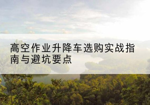 景洪升降车怎么选-高空作业升降车选购实战指南与避坑要点