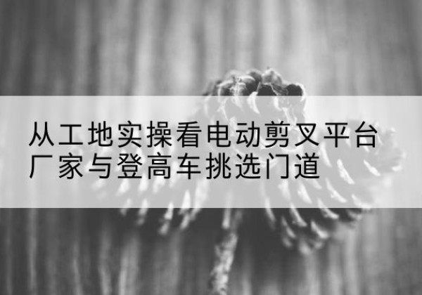 景洪电动剪叉升降平台厂家-从工地实操看电动剪叉平台厂家与登高车挑选门道