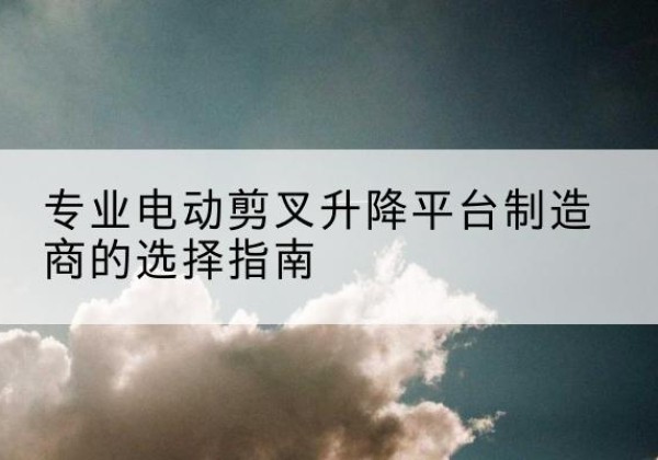 景洪电动剪叉升降平台厂家-专业电动剪叉升降平台制造商的选择指南